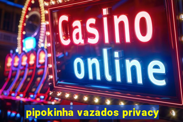 pipokinha vazados privacy